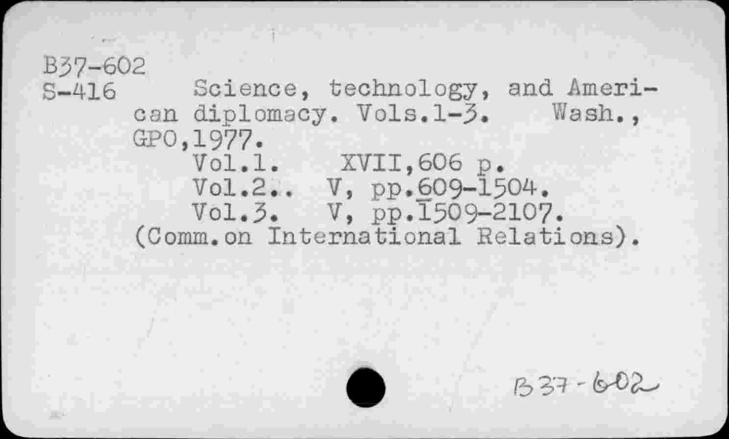 ﻿B57-602
S-416 Science, technology, and American diplomacy. Vols.1-5. Wash.,
GPO,1977.
Vol.l. XVII,606 p.
Vol.2.. V, pp.609-1504.
Vol.5. V, pp.1509-2107.
(Comm.on International Relations).